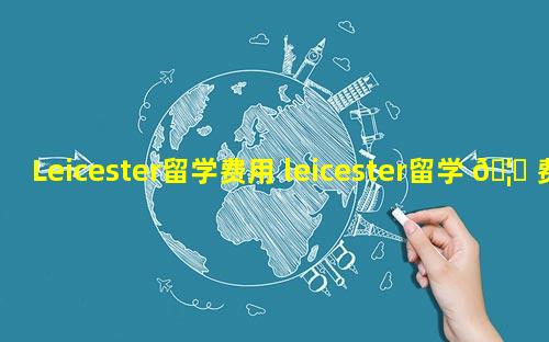 Leicester留学费用 leicester留学 🦍 费用 🦆